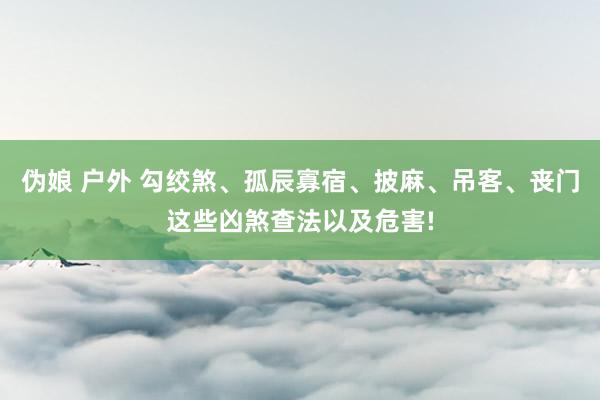 伪娘 户外 勾绞煞、孤辰寡宿、披麻、吊客、丧门这些凶煞查法以及危害!