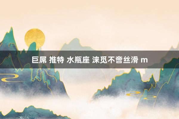 巨屌 推特 水瓶座 涞觅不啻丝滑 m