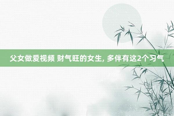 父女做爱视频 财气旺的女生， 多伴有这2个习气