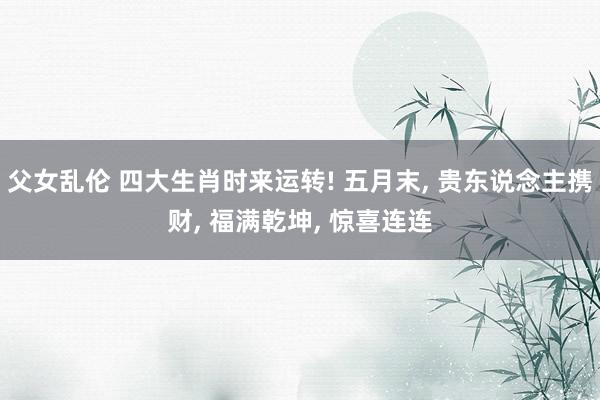 父女乱伦 四大生肖时来运转! 五月末， 贵东说念主携财， 福满乾坤， 惊喜连连