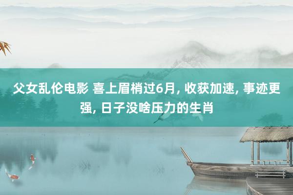 父女乱伦电影 喜上眉梢过6月， 收获加速， 事迹更强， 日子没啥压力的生肖