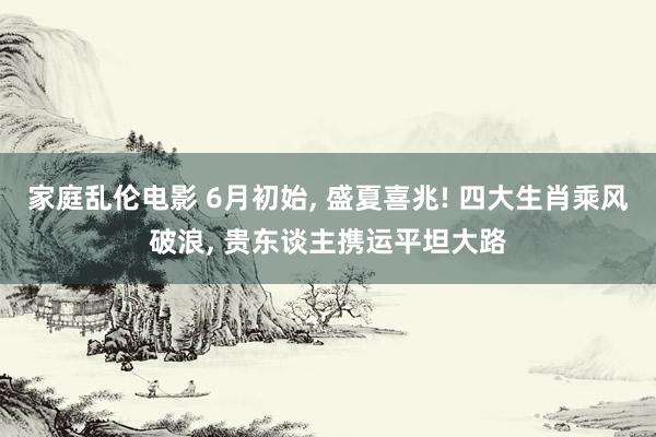 家庭乱伦电影 6月初始， 盛夏喜兆! 四大生肖乘风破浪， 贵东谈主携运平坦大路