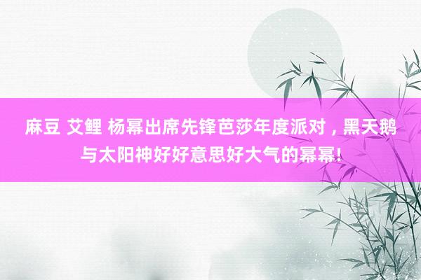 麻豆 艾鲤 杨幂出席先锋芭莎年度派对 ， 黑天鹅与太阳神好好意思好大气的幂幂!
