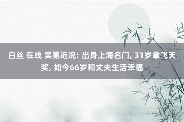 白丝 在线 吴冕近况: 出身上海名门， 31岁拿飞天奖， 如今66岁和丈夫生活幸福