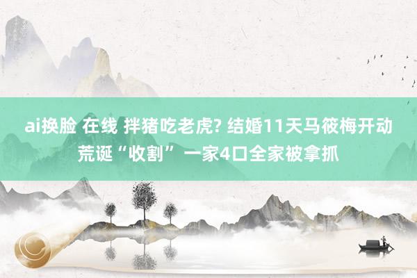 ai换脸 在线 拌猪吃老虎? 结婚11天马筱梅开动荒诞“收割” 一家4口全家被拿抓