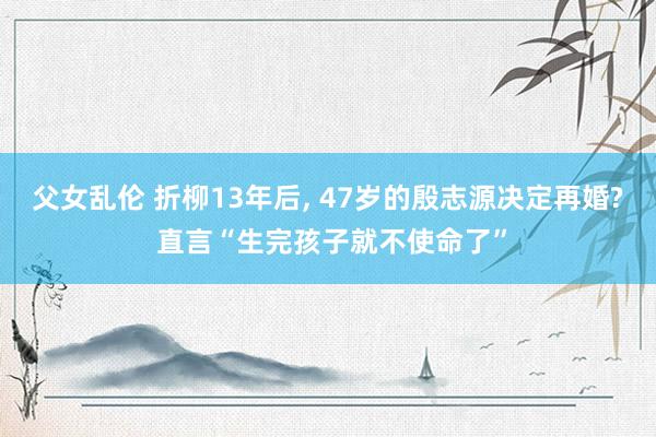 父女乱伦 折柳13年后， 47岁的殷志源决定再婚? 直言“生完孩子就不使命了”