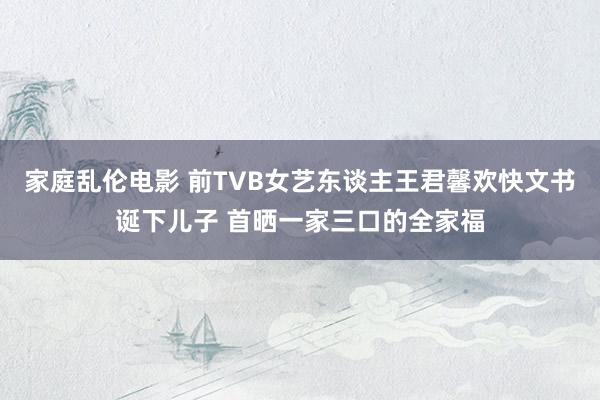 家庭乱伦电影 前TVB女艺东谈主王君馨欢快文书诞下儿子 首晒一家三口的全家福