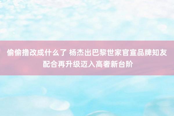 偷偷撸改成什么了 杨杰出巴黎世家官宣品牌知友 配合再升级迈入高奢新台阶