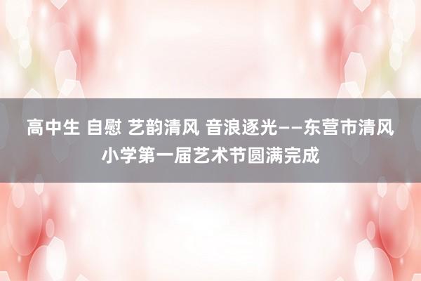 高中生 自慰 艺韵清风 音浪逐光——东营市清风小学第一届艺术节圆满完成