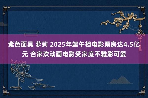 紫色面具 萝莉 2025年端午档电影票房达4.5亿元 合家欢动画电影受家庭不雅影可爱