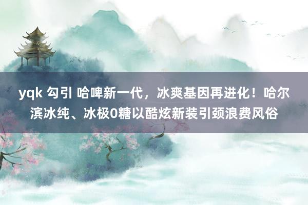 yqk 勾引 哈啤新一代，冰爽基因再进化！哈尔滨冰纯、冰极0糖以酷炫新装引颈浪费风俗