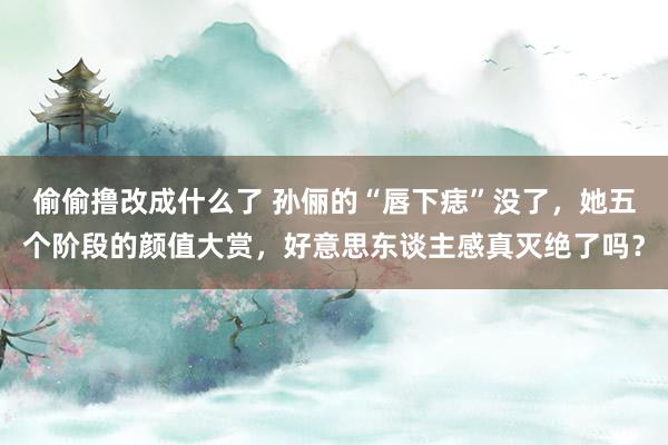 偷偷撸改成什么了 孙俪的“唇下痣”没了，她五个阶段的颜值大赏，好意思东谈主感真灭绝了吗？