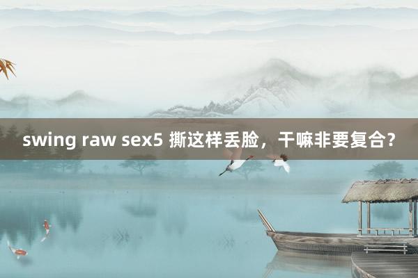 swing raw sex5 撕这样丢脸，干嘛非要复合？
