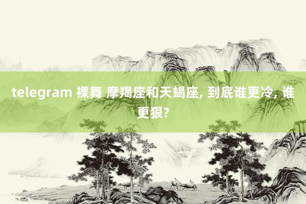 telegram 裸舞 摩羯座和天蝎座, 到底谁更冷, 谁更狠?