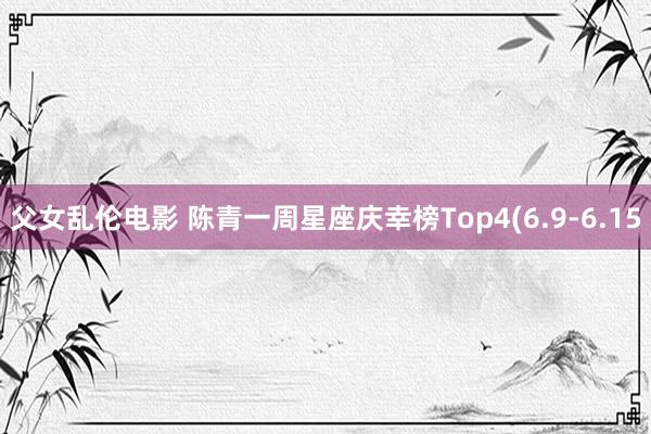 父女乱伦电影 陈青一周星座庆幸榜Top4(6.9-6.15