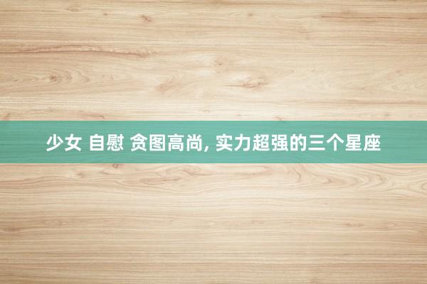少女 自慰 贪图高尚, 实力超强的三个星座