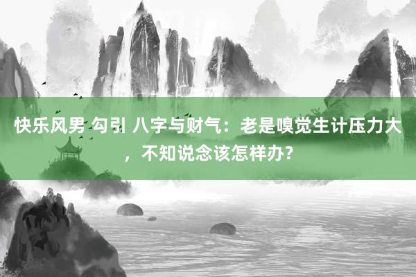 快乐风男 勾引 八字与财气：老是嗅觉生计压力大，不知说念该怎样办?