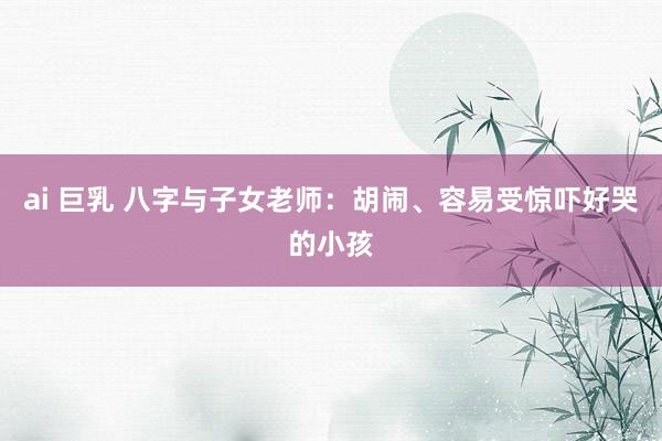 ai 巨乳 八字与子女老师：胡闹、容易受惊吓好哭的小孩