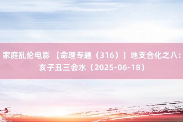 家庭乱伦电影 【命理专题(316)】地支合化之八:亥子丑三会水(2025-06-18)