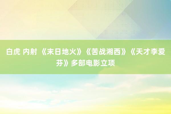 白虎 内射 《末日地火》《苦战湘西》《天才李爱芬》多部电影立项