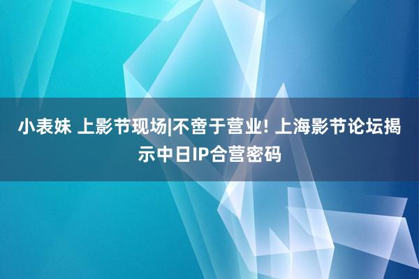 小表妹 上影节现场|不啻于营业! 上海影节论坛揭示中日IP合营密码