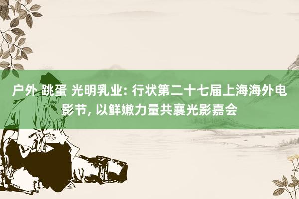 户外 跳蛋 光明乳业: 行状第二十七届上海海外电影节， 以鲜嫩力量共襄光影嘉会